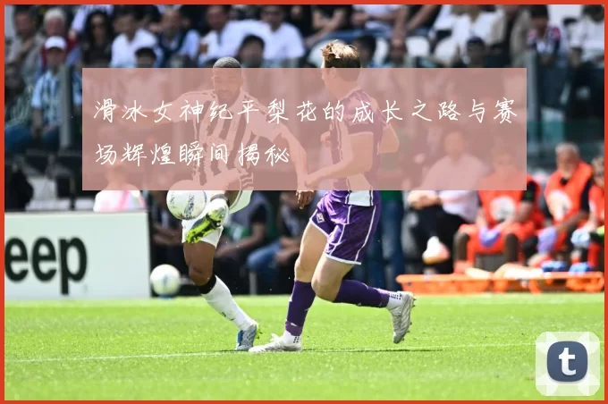 滑冰女神纪平梨花的成长之路与赛场辉煌瞬间揭秘