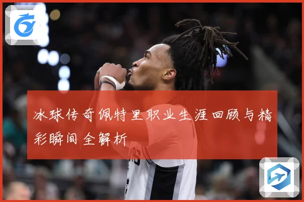 冰球传奇佩特里职业生涯回顾与精彩瞬间全解析