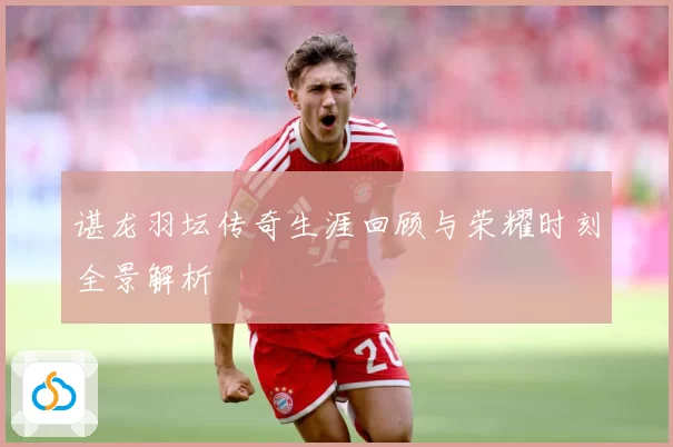 谌龙羽坛传奇生涯回顾与荣耀时刻全景解析