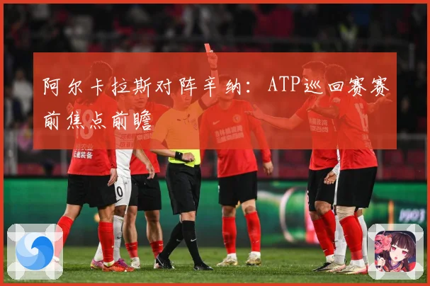 阿尔卡拉斯对阵辛纳：ATP巡回赛赛前焦点前瞻