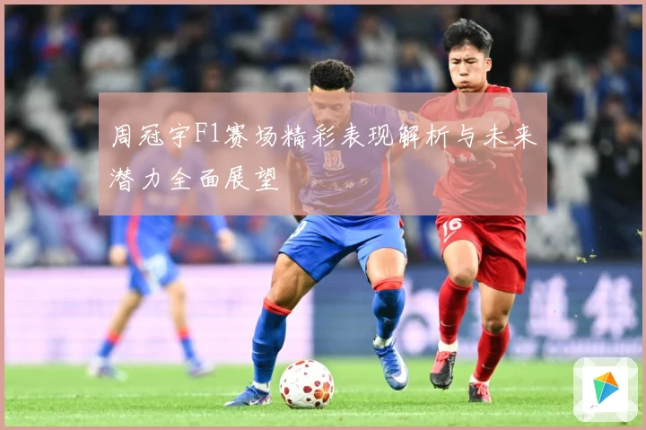 周冠宇F1赛场精彩表现解析与未来潜力全面展望
