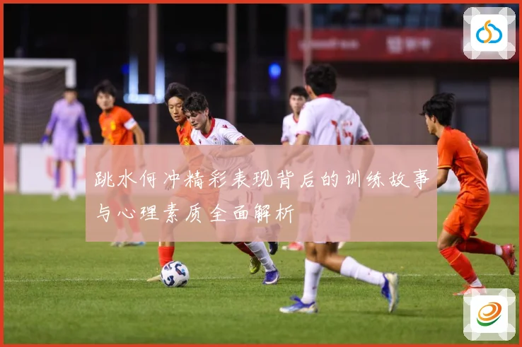 跳水何冲精彩表现背后的训练故事与心理素质全面解析