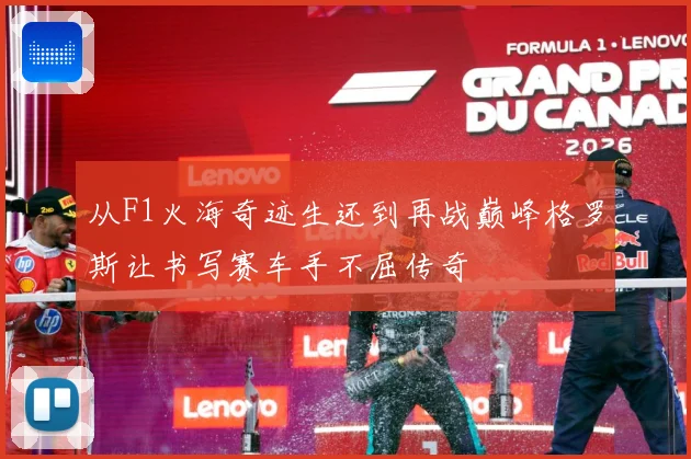 从F1火海奇迹生还到再战巅峰格罗斯让书写赛车手不屈传奇