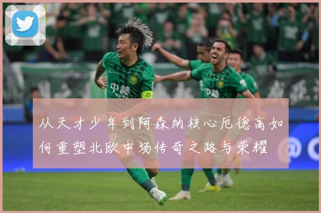 从天才少年到阿森纳核心厄德高如何重塑北欧中场传奇之路与荣耀
