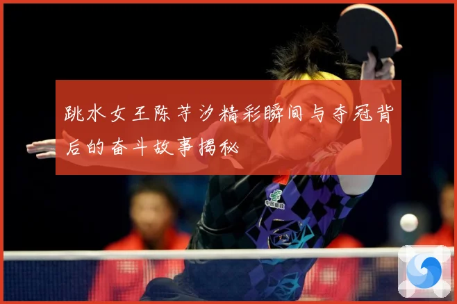 跳水女王陈芋汐精彩瞬间与夺冠背后的奋斗故事揭秘