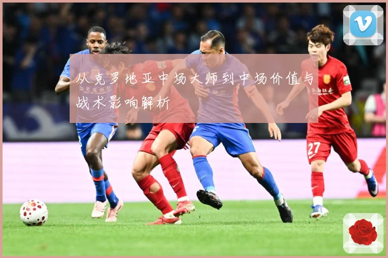 从克罗地亚中场大师到中场价值与战术影响解析